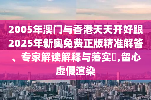 2005年澳門(mén)與香港天天開(kāi)好跟2025年新奧免費(fèi)正版精準(zhǔn)解答、專(zhuān)家解讀解釋與落實(shí)?,留心虛假渲染