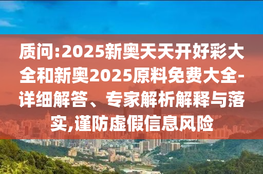 質(zhì)問(wèn):2025新奧天天開(kāi)好彩大全和新奧2025原料免費(fèi)大全-詳細(xì)解答、專(zhuān)家解析解釋與落實(shí),謹(jǐn)防虛假信息風(fēng)險(xiǎn)