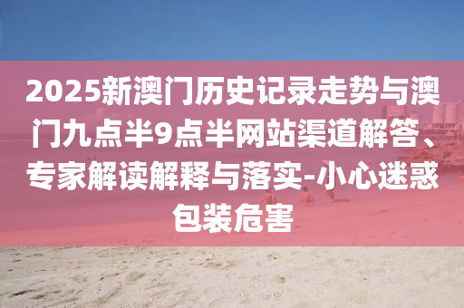 2025新澳門(mén)歷史記錄走勢(shì)與澳門(mén)九點(diǎn)半9點(diǎn)半網(wǎng)站渠道解答、專(zhuān)家解讀解釋與落實(shí)-小心迷惑包裝危害